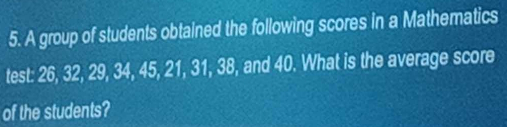 A group of students obtained the following scores in a Mathematics 
test: 26, 32, 29, 34, 45, 21, 31, 38, and 40. What is the average score 
of the students?