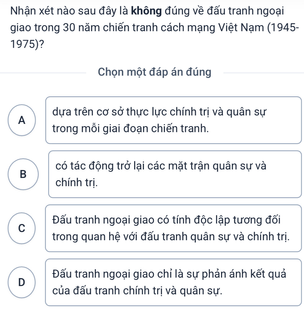 Nhận xét nào sau đây là không đúng về đấu tranh ngoại
giao trong 30 năm chiến tranh cách mạng Việt Nạm (1945-
1975)?
Chọn một đáp án đúng
dựa trên cơ sở thực lực chính trị và quân sự
A
trong mỗi giai đoạn chiến tranh.
có tác động trở lại các mặt trận quân sự và
B
chính trị.
Đấu tranh ngoại giao có tính độc lập tương đối
C
trong quan hệ với đấu tranh quân sự và chính trị.
Đấu tranh ngoại giao chỉ là sự phản ánh kết quả
D
của đấu tranh chính trị và quân sự.