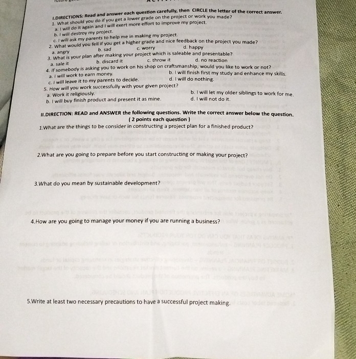 DIRECTIONS: Read and answer each question carefully, then CIRCLE the letter of the correct answer.
1. What should you do if you get a lower grade on the project or work you made?
a. I will do it again and I will exert more effort to improve my project.
b. I will destroy my project.
c. I will ask my parents to help me in making my project.
2. What would you fell if you get a higher grade and nice feedback on the project you made?
a. angry b. sad c. worry d. happy
3. What is your plan after making your project which is saleable and presentable? d. no reaction
a. sale it b. discard it c. throw it
4. if somebody is asking you to work on his shop on craftsmanship, would you like to work or not?
a. i will work to earn money. b. I will finish first my study and enhance my skills,
c. I will leave it to my parents to decide. d. I will do nothing.
5. How will you work successfully with your given project?
a. Work it religiously.
b. I will let my older siblings to work for me.
b. I will buy finish product and present it as mine. d. I will not do it.
II.DIRECTION: READ and ANSWER the following questions. Write the correct answer below the question.
( 2 points each question )
1.What are the things to be consider in constructing a project plan for a finished product?
2.What are you going to prepare before you start constructing or making your project?
3.What do you mean by sustainable development?
4.How are you going to manage your money if you are running a business?
5.Write at least two necessary precautions to have a successful project making.