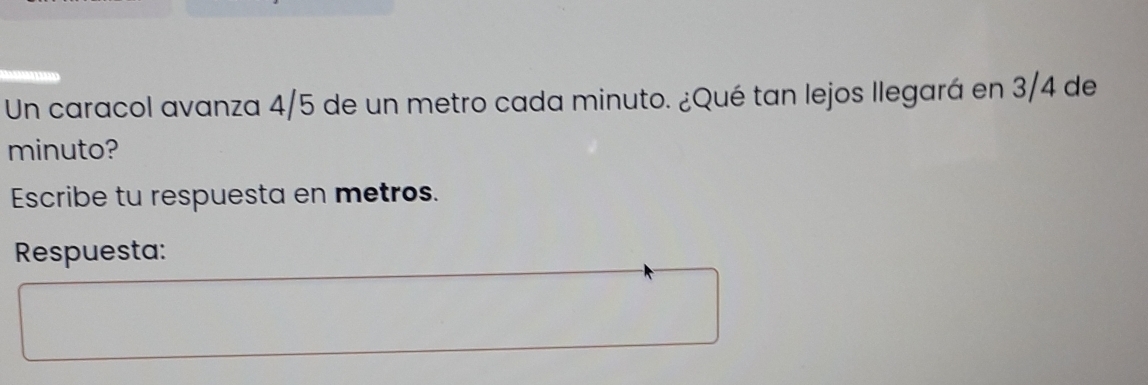 Un caracol avanza 4/5 de un metro cada minuto. ¿Qué tan lejos llegará en 3/4 de 
minuto? 
Escribe tu respuesta en metros. 
Respuesta: