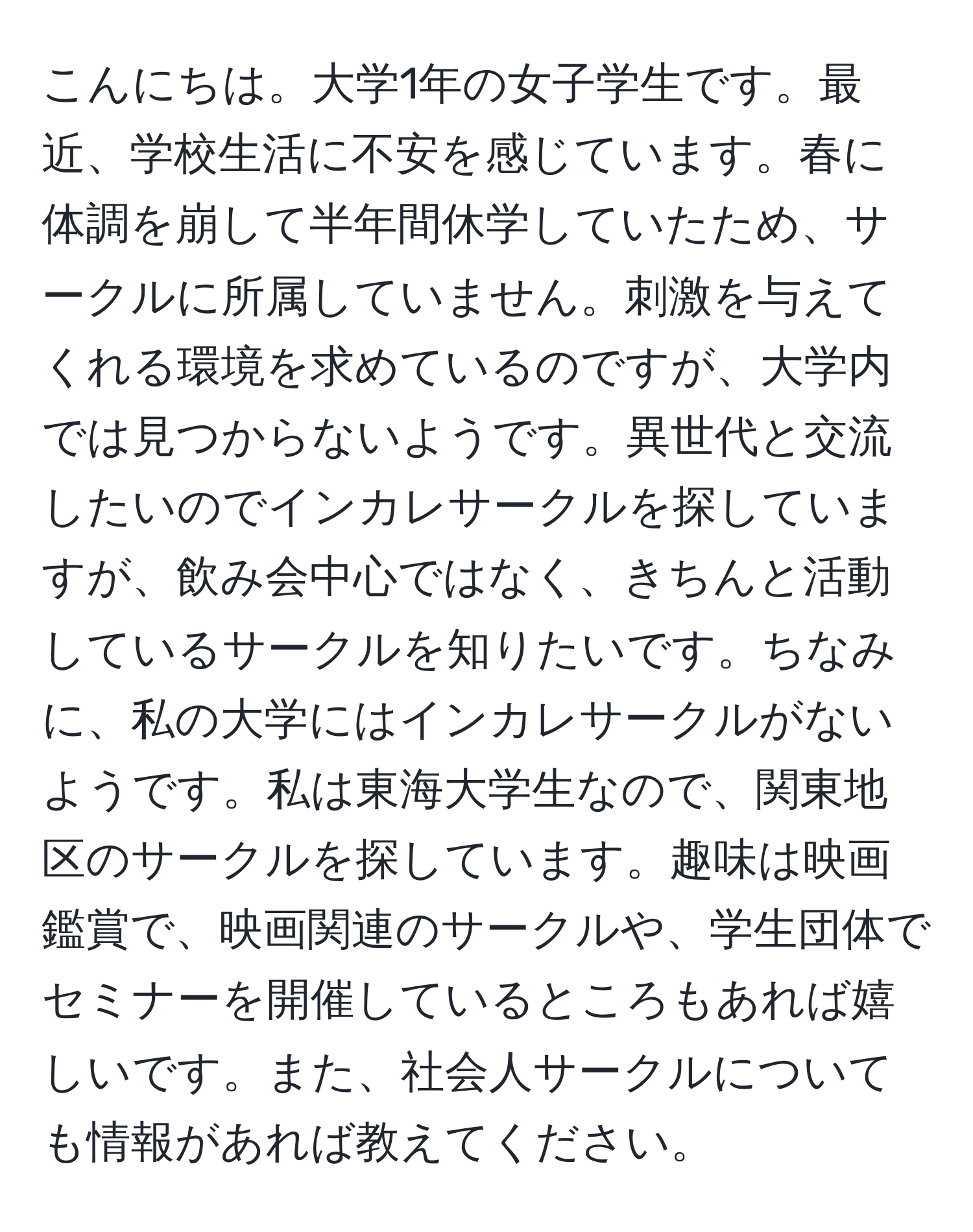 こんにちは。大学1年の女子学生です。最近、学校生活に不安を感じています。春に体調を崩して半年間休学していたため、サークルに所属していません。刺激を与えてくれる環境を求めているのですが、大学内では見つからないようです。異世代と交流したいのでインカレサークルを探していますが、飲み会中心ではなく、きちんと活動しているサークルを知りたいです。ちなみに、私の大学にはインカレサークルがないようです。私は東海大学生なので、関東地区のサークルを探しています。趣味は映画鑑賞で、映画関連のサークルや、学生団体でセミナーを開催しているところもあれば嬉しいです。また、社会人サークルについても情報があれば教えてください。