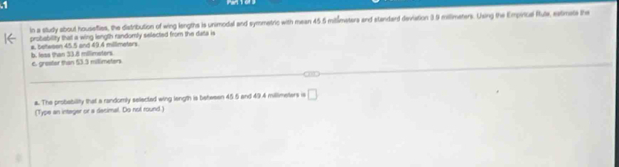 In a study about housefies, the distrbution of wing lengths is unimodal and symmetric with mean 45.5 mitimetera and standard deviation 3.9 millimaters. Using the Empirical Rlute, eatimate the 
probability that a wing length randomly selected from the data is 
a, between 45.5 and 49.4 millimeters. 
b. leas than 33.8 milimsters
6. greater than 53.3 millimeters

a. The probability that a randomly selected wing length is between 45.5 and 49.4 millimeters is □ 
(Type an intager or a decimal. Do not round.)