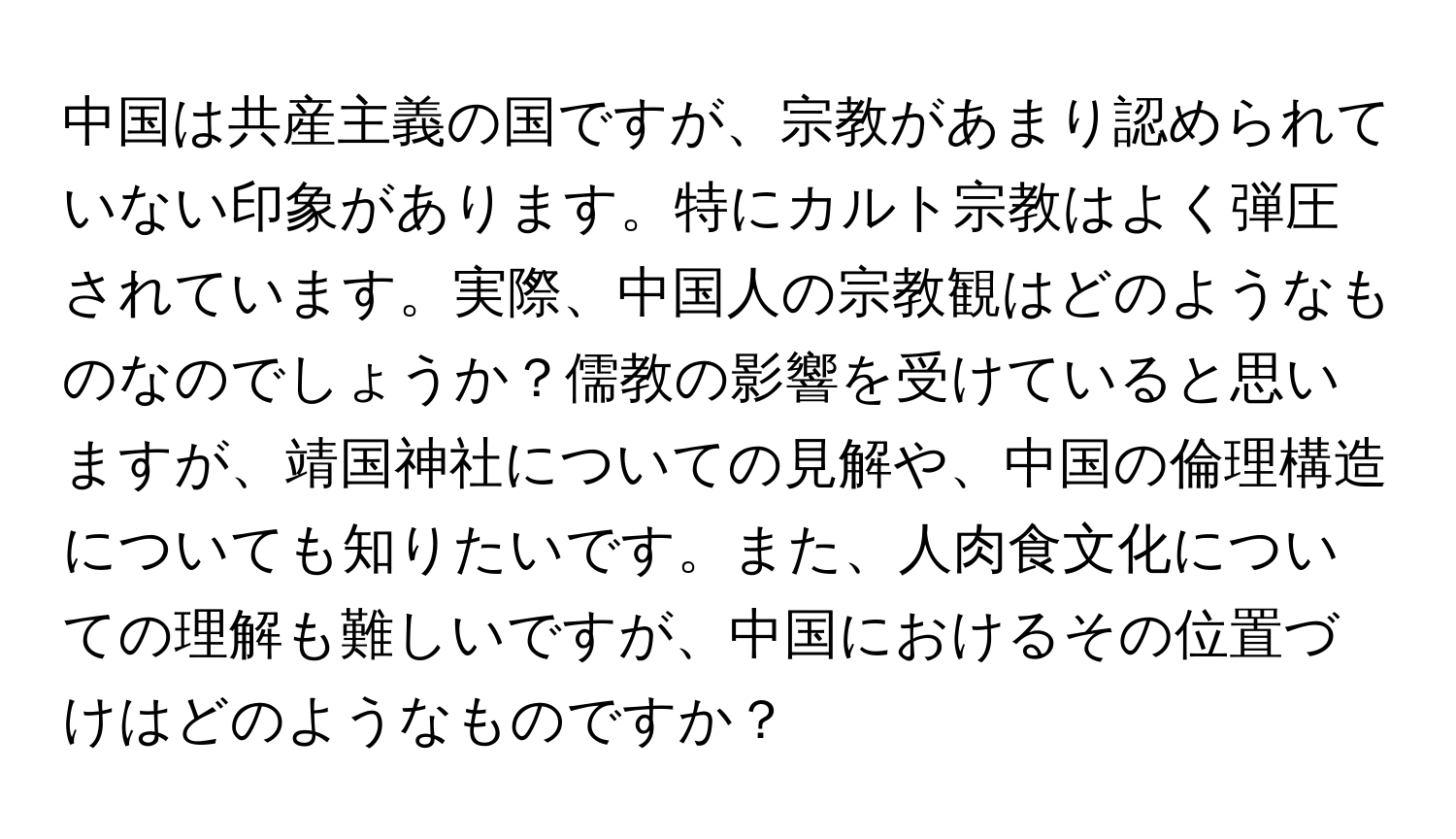 中国は共産主義の国ですが、宗教があまり認められていない印象があります。特にカルト宗教はよく弾圧されています。実際、中国人の宗教観はどのようなものなのでしょうか？儒教の影響を受けていると思いますが、靖国神社についての見解や、中国の倫理構造についても知りたいです。また、人肉食文化についての理解も難しいですが、中国におけるその位置づけはどのようなものですか？