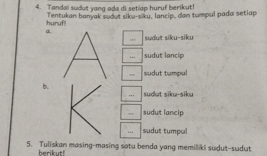 Tandai sudut yang ada di setiap huruf berikut! 
Tentukan banyak sudut siku-siku, lancip, dan tumpul pada setiap 
huruf! 
a. 
,.. sudut siku-siku 
… sudut lancip 
… sudut tumpul 
b. 
… sudut siku-siku 
… sudut lancip 
sudut tumpul 
5. Tuliskan masing-masing satu benda yang memiliki sudut-sudut 
berikut!