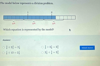 The model below represents a division problem.
Which equation is represented by the model?
Answer
 5/6 / 2 1/6 =2 3/5 
 5/6 / 2 3/5 =2 1/6  Submit Answer
 1/6 / 13=2 1/6 
2 1/6 /  5/6 =2 3/5 