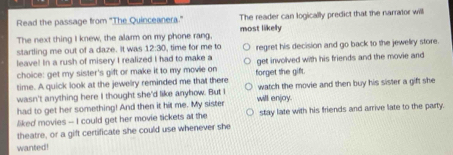 Read the passage from "The Quinceanera." The reader can logically predict that the narrator will
The next thing I knew, the alarm on my phone rang, most likely
startling me out of a daze. It was 12:30 , time for me to 
leave! In a rush of misery I realized I had to make a regret his decision and go back to the jewelry store.
choice: get my sister's gift or make it to my movie on get involved with his friends and the movie and
time. A quick look at the jewelry reminded me that there forget the gift.
wasn't anything here I thought she'd like anyhow. But I watch the movie and then buy his sister a gift she
had to get her something! And then it hit me. My sister will enjoy.
liked movies -- I could get her movie tickets at the stay late with his friends and arrive late to the party.
theatre, or a gift certificate she could use whenever she
wanted!