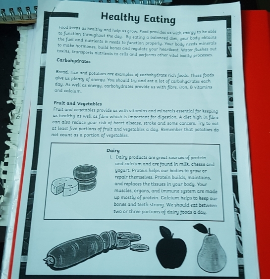 Healthy Eating 
Food keeps us healthy and help us grow. Food provides us with energy to be able 
to function throughout the day. By eating a balanced diet, your body obtains 
the fuel and nutrients it needs to function properly. Your body needs minerals 
to make hormones, build bones and regulate your heartbeat. Water flushes out 
toxins, transports nutrients to cells and performs other vital bodily processes. 
Carbohydrates 
Bread, rice and potatoes are examples of carbohydrate rich foods. These foods 
give us plenty of energy. You should try and eat a lot of carbohydrates each 
day. As well as energy, carbohydrates provide us with fibre, iron, B vitamins 
and calcium 
Fruit and Vegetables 
Fruit and vegetables provide us with vitamins and minerals essential for keeping 
us healthy as well as fibre which is important for digestion. A diet high in fibre 
can also reduce your risk of heart disease, stroke and some cancers. Try to eat 
at least five portions of fruit and vegetables a day. Remember that potatoes do 
not count as a portion of vegetables. 
Dairy 
1. Dairy products are great sources of protein 
and calcium and are found in milk, cheese and 
yogurt. Protein helps our bodies to grow or 
repair themselves. Protein builds, maintains, 
and replaces the tissues in your body. Your 
muscles, organs, and immune system are made 
up mostly of protein. Calcium helps to keep our 
bones and teeth strong. We should eat between 
two or three portions of dairy foods a day.