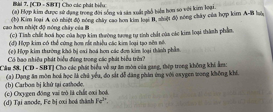 [CD - SBT] Cho các phát biểu: 
(a) Hợp kim được sử dụng trong đời sống và sản xuất phổ biến hơn so với kim loại. 
(b) Kim loại A có nhiệt độ nóng chảy cao hơn kim loại B, nhiệt độ nóng chảy của hợp kim A-B luôn 
cao hơn nhiệt độ nóng chảy của B 
(c) Tính chất hoá học của hợp kim thường tương tự tính chất của các kim loại thành phần. 
(d) Hợp kim có thể cứng hơn rất nhiều các kim loại tạo nên nó. 
(e) Hợp kim thường khó bị oxi hoá hơn các đơn kim loại thành phần. 
Có bao nhiêu phát biểu đúng trong các phát biểu trên? 
Câu 58. [CD - SBT] Cho các phát biểu về sự ăn mòn của gang, thép trong không khí ẩm: 
(a) Dạng ăn mòn hoá học là chủ yếu, do sắt dễ dàng phản ứng với oxygen trong không khí. 
(b) Carbon bị khử tại cathode. 
(c) Oxygen đóng vai trò là chất oxi hoá. 
(d) Tại anode, Fe bị oxi hoá thành Fe^(2+).