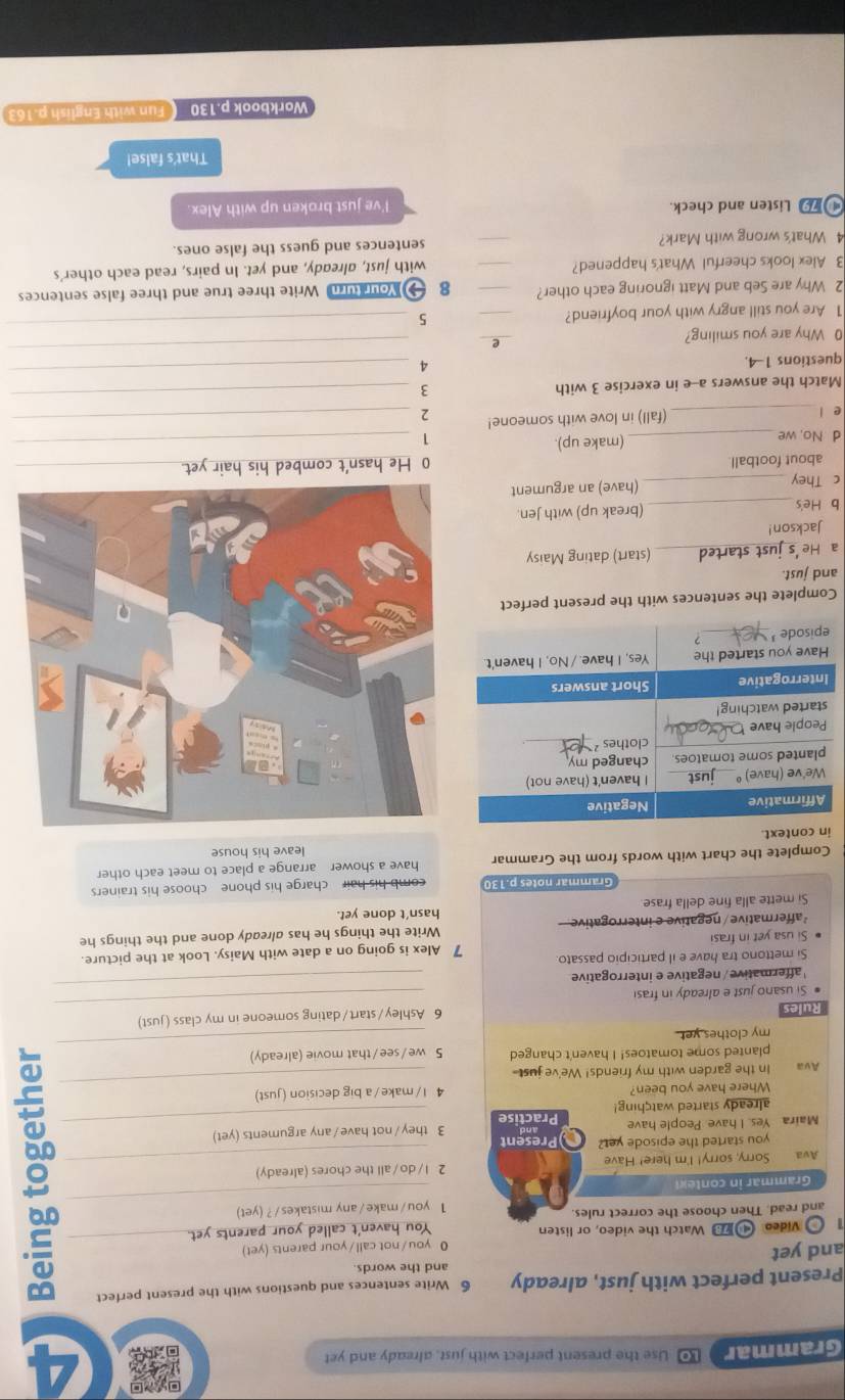 Grammar LO Use the present perfect with just, already and yet
A
Present perfect with just, already 6 Write sentences and questions with the present perfect
and yet and the words
0 you/not call/your parents (yet)
1 o Video  Watch the video, or listen You haven't called your parents yet.
and read. Then choose the correct rules:
1 you /make/any mistakes /? (yet)
Grammar in contex
Ava Sorry, sorry! I'm here! Have 2 l/do/all the chores (already)
you started the episode yet? Present
Maira Yes. I have People have Practise 3 they/not have/any arguments (yet)
already started watching!
Where have you been? 4 l/make /a big decision (just)
Ava In the garden with my friends! We've just-
planted some tomatoes! I haven't changed 5 we/see/that movie (already)
__5_
my clothes yet .
_
_
Rules 6 Ashley/start/dating someone in my class (just)
affermative / negative e interrogative
_
# Si usano just e already in frasi
Si mettono tra have e il participio passato
Si usa yet in frasi 7 Alex is going on a date with Maisy. Look at the picture.
²affermative / negative e interrogative Write the things he has already done and the things he
hasn’t done yet.
Si mette alla fine della frase
Grammar notes p.13 comb his hair charge his phone choose his trainers
Complete the chart with words from the Grammar have a shower arrange a place to meet each other
in context. leave his house
Complete the sentences with the present perfect
and just.
a He 's just started_ (start) dating Maisy
Jackson!
b He's_ (break up) with Jen.
c They_ (have) an argument
about football. 0 He hasn't combed his hair yet_
d No, we _(make up)._
1
e l _(fall) in love with someone! 2_
Match the answers a--e in exercise 3 with
3
_
questions 1-4.
4
_
0 Why are you smiling?
_
e
_
1 Are you still angry with your boyfriend? _5
_
2 Why are Seb and Matt ignoring each other? _8 Nou u Write three true and three false sentences
3 Alex looks cheerful What's happened? _with just, already, and yet. In pairs, read each other's
4 What's wrong with Mark? _sentences and guess the false ones.
Listen and check.
I've just broken up with Alex.
That's false!
Workbook p.130  Fun with English p.163