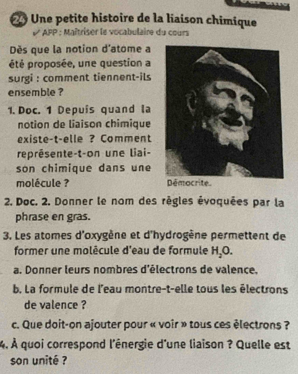 Une petite histoire de la liaison chimique 
APP : Maîtriser le vocabulaire du cours 
Dès que la notion d'atome a 
été proposée, une question a 
surgi : comment tiennent-ils 
ensemble ? 
1. Doc. 1 Depuís quand la 
notion de liaison chimique 
existe-t-elle ? Comment 
représente-t-on une liai- 
son chimique dans une 
molécule ? Démocrite 
2. Doc. 2. Donner le nom des règles évoquées par la 
phrase en gras. 
3. Les atomes d'oxygène et d'hydrogène permettent de 
former une molécule d'eau de formule H_2O. 
a. Donner leurs nombres d'électrons de valence, 
b. La formule de l'eau montre-t-elle tous les électrons 
de valence ? 
c. Que doit-on ajouter pour « voir » tous ces électrons ? 
4. À quoi correspond l'ênergie d'une liaison ? Quelle est 
son unité ?