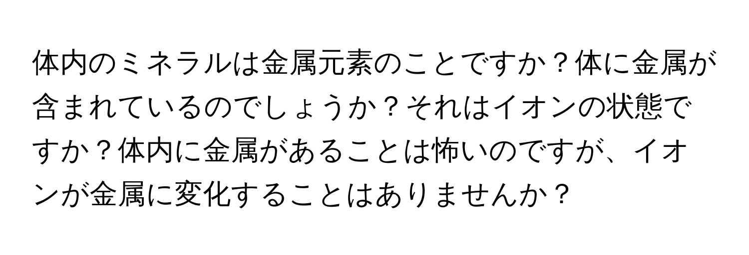 体内のミネラルは金属元素のことですか？体に金属が含まれているのでしょうか？それはイオンの状態ですか？体内に金属があることは怖いのですが、イオンが金属に変化することはありませんか？