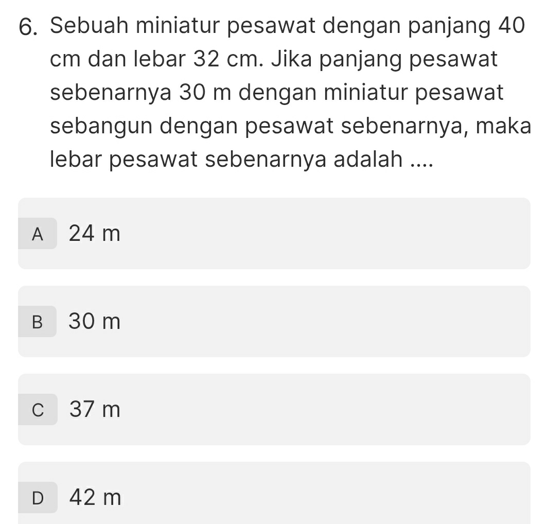 Sebuah miniatur pesawat dengan panjang 40
cm dan lebar 32 cm. Jika panjang pesawat
sebenarnya 30 m dengan miniatur pesawat
sebangun dengan pesawat sebenarnya, maka
lebar pesawat sebenarnya adalah ....
A 24 m
B 30 m
c 37 m
D 42 m