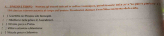 SPAZIO E TEMPQ Numera gli eventi indicati in ordine cronologico, quindi trascrivi sulla carta "Le guerre persiane" a p.
190 clascun numero accanto al luoge dellevento. Ricostruísci, dunque, il conflitto commentando la carta. 
1 ] Sconfitta dei Persiani alle Termopili. 
 2 Ribellione delle pôleis in Asia Minore. 
 ] Vittoria greca a Platea. 
1  Vittoria ateniese a Maratona. 
4 ] Vittoria greca a Salamina.