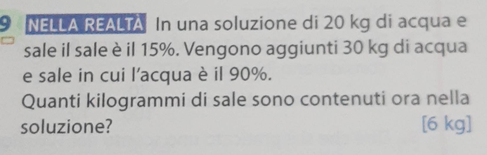 NELLA REALTA In una soluzione di 20 kg di acqua e 
sale il sale è il 15%. Vengono aggiunti 30 kg di acqua 
e sale in cui l'acqua è il 90%. 
Quanti kilogrammi di sale sono contenuti ora nella 
soluzione? [6 kg ]