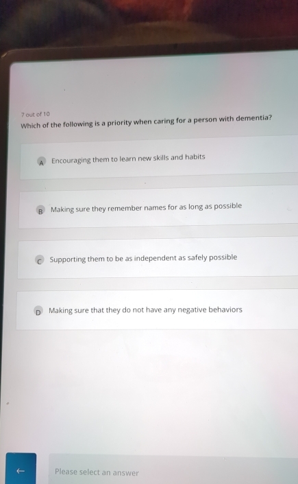 out of 10
Which of the following is a priority when caring for a person with dementia?
A Encouraging them to learn new skills and habits
B Making sure they remember names for as long as possible
Supporting them to be as independent as safely possible
Making sure that they do not have any negative behaviors
Please select an answer