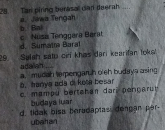 Tari piring berasal dari daerah ....
a. Jawa Tengah
b. Bali
c Nusa Tenggara Barat
d. Sumatra Barat
29. Salah satu ciri khas dari kearifan lokal
adalah .
a. mudah terpengaruh oleh budaya asing
b. hanya ada di kota besar
c. mampu bertahan dari pengaruh
budaya luar
d. tidak bisa beradaptasi dengan per-
ubahan