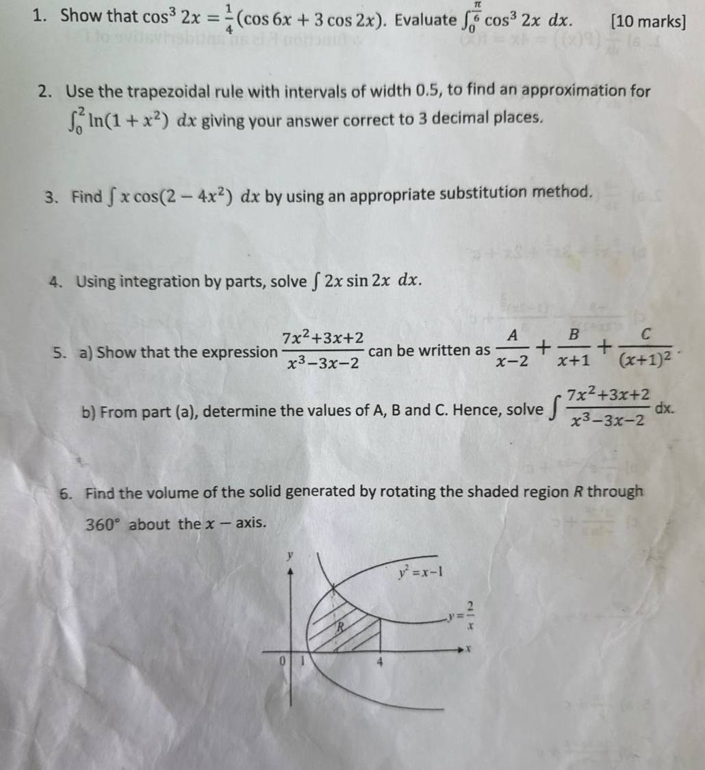 Show that cos^32x= 1/4 (cos 6x+3cos 2x). Evaluate ∈t _0^((frac π)6)cos^32xdx. [10 marks]
2. Use the trapezoidal rule with intervals of width 0.5, to find an approximation for
∈t _0^(2ln (1+x^2))dx giving your answer correct to 3 decimal places.
. 
3. Find ∈t xcos (2-4x^2)dx by using an appropriate substitution method.
4. Using integration by parts, solve ∈t 2xsin 2xdx.
5. a) Show that the expression  (7x^2+3x+2)/x^3-3x-2  can be written as  A/x-2 + B/x+1 +frac C(x+1)^2.
b) From part (a), determine the values of A, B and C. Hence, solve ∈t  (7x^2+3x+2)/x^3-3x-2 dx.
6. Find the volume of the solid generated by rotating the shaded region R through
360° about the x - axis.