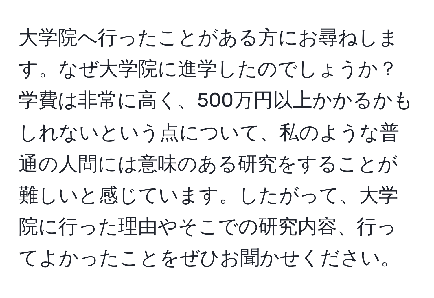 大学院へ行ったことがある方にお尋ねします。なぜ大学院に進学したのでしょうか？学費は非常に高く、500万円以上かかるかもしれないという点について、私のような普通の人間には意味のある研究をすることが難しいと感じています。したがって、大学院に行った理由やそこでの研究内容、行ってよかったことをぜひお聞かせください。