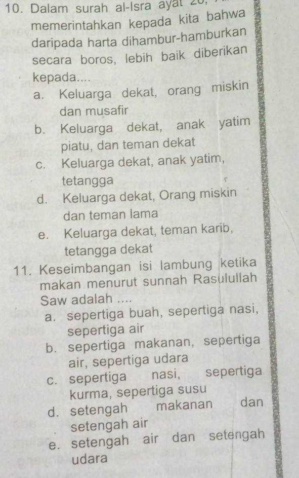 Dalam surah al-Isra ayat 20,
memerintahkan kepada kita bahwa
daripada harta dihambur-hamburkan
secara boros, lebih baik diberikan
kepada....
a. Keluarga dekat, orang miskin
dan musafir
b. Keluarga dekat, anak yatim
piatu, dan teman dekat
c. Keluarga dekat, anak yatim,
tetangga
d. Keluarga dekat, Orang miskin
dan teman lama
e. Keluarga dekat, teman karib,
tetangga dekat
11. Keseimbangan isi lambung ketika
makan menurut sunnah Rasulullah
Saw adalah ....
a. sepertiga buah, sepertiga nasi,
sepertiga air
b. sepertiga makanan, sepertiga
air, sepertiga udara
c. sepertiga nasi, sepertiga
kurma, sepertiga susu
d. setengah makanan dan
setengah air
e. setengah air dan setengah
udara