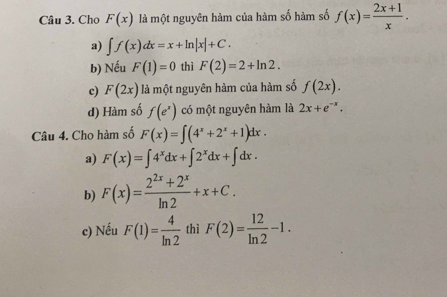 Cho F(x) là một nguyên hàm của hàm số hàm số f(x)= (2x+1)/x .
a) ∈t f(x)dx=x+ln |x|+C. 
b) Nếu F(1)=0 thì F(2)=2+ln 2. 
c) F(2x) là một nguyên hàm của hàm số f(2x). 
d) Hàm số f(e^x) có một nguyên hàm là 2x+e^(-x). 
Câu 4. Cho hàm số F(x)=∈t (4^x+2^x+1)dx. 
a) F(x)=∈t 4^xdx+∈t 2^xdx+∈t dx. 
b) F(x)= (2^(2x)+2^x)/ln 2 +x+C. 
c) Nếu F(1)= 4/ln 2  thì F(2)= 12/ln 2 -1.