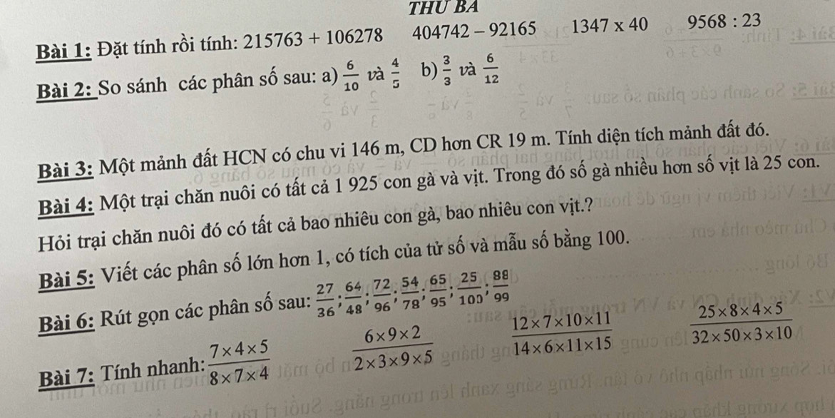 THUBA 
Bài 1: Đặt tính rồi tính: 215763+106278 404742 - 92165 1347* 40 9568:23
Bài 2: So sánh các phân số sau: a)  6/10  và  4/5  b)  3/3  và  6/12 
Bài 3: Một mảnh đất HCN có chu vi 146 m, CD hơn CR 19 m. Tính diện tích mảnh đất đó. 
Bài 4: Một trại chăn nuôi có tất cả 1 925 con gà và vịt. Trong đó số gà nhiều hơn số vịt là 25 con. 
Hỏi trại chăn nuôi đó có tất cả bao nhiêu con gà, bao nhiêu con vịt.? 
Bài 5: Viết các phân số lớn hơn 1, có tích của tử số và mẫu số bằng 100. 
Bài 6: Rút gọn các phân số sau:  27/36 ;  64/48 ;  72/96 ;  54/78 ;  65/95 ;  25/100 ;  88/99 
Bài 7: Tính nhanh:  (7* 4* 5)/8* 7* 4   (6* 9* 2)/2* 3* 9* 5   (12* 7* 10* 11)/14* 6* 11* 15   (25* 8* 4* 5)/32* 50* 3* 10 