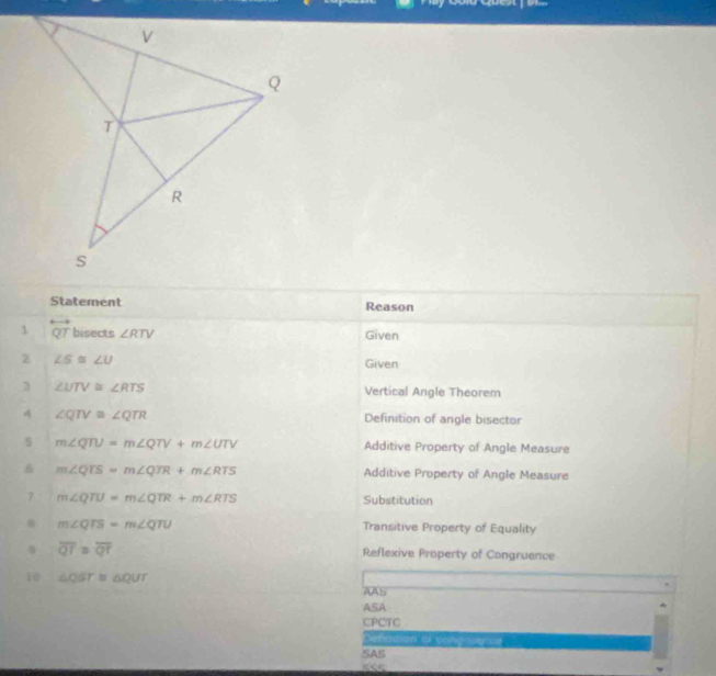 Statement Reason
1 overleftrightarrow QT bisects ∠ RTV Given
z ∠ 5≌ ∠ U Given
3 ∠ UTV≌ ∠ RTS Vertical Angle Theorem
A ∠ QTV≌ ∠ QTR Definition of angle bisector
s m∠ QTU=m∠ QTV+m∠ UTV
Additive Property of Angle Measure
6 m∠ QTS=m∠ QTR+m∠ RTS Additive Property of Angle Measure
7 m∠ QTU=m∠ QTR+m∠ RTS Substitution
α m∠ QTS=m∠ QTU Transitive Property of Equality
、 overline QT≌ overline QT
Reflexive Property of Congruence
i △ QST≌ △ QUT
AAS
ASA
CPCTC
Defation of cong ser=e
SAS