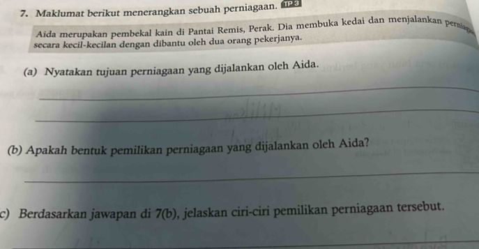 Maklumat berikut menerangkan sebuah perniagaan. TP 3 
Aida merupakan pembekal kain di Pantai Remis, Perak. Dia membuka kedai dan menjalankan pernag 
secara kecil-kecilan dengan dibantu oleh dua orang pekerjanya. 
(a) Nyatakan tujuan perniagaan yang dijalankan oleh Aida. 
_ 
_ 
(b) Apakah bentuk pemilikan perniagaan yang dijalankan oleh Aida? 
_ 
c) Berdasarkan jawapan di 7(b) , jelaskan ciri-ciri pemilikan perniagaan tersebut. 
_ 
_