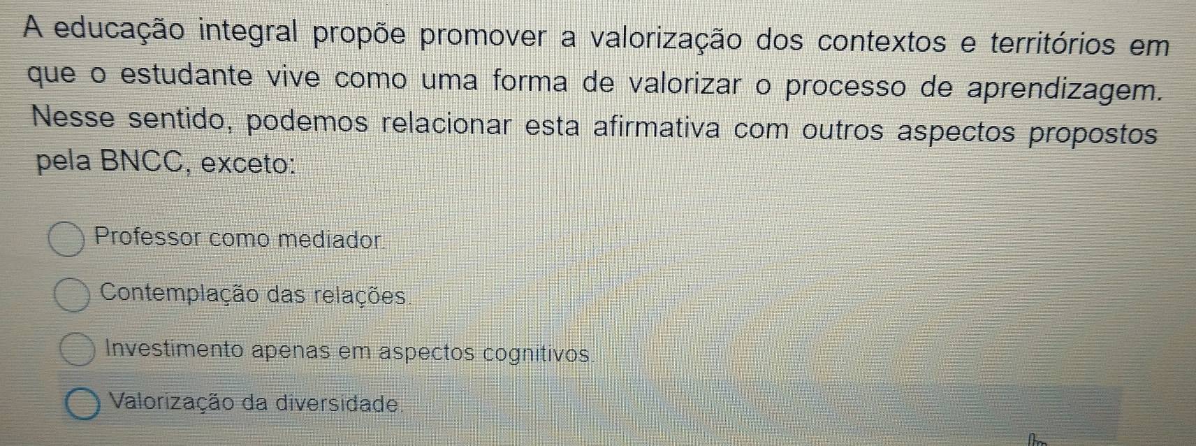 A educação integral propõe promover a valorização dos contextos e territórios em
que o estudante vive como uma forma de valorizar o processo de aprendizagem.
Nesse sentido, podemos relacionar esta afirmativa com outros aspectos propostos
pela BNCC, exceto:
Professor como mediador
Contemplação das relações.
Investimento apenas em aspectos cognitivos.
Valorização da diversidade