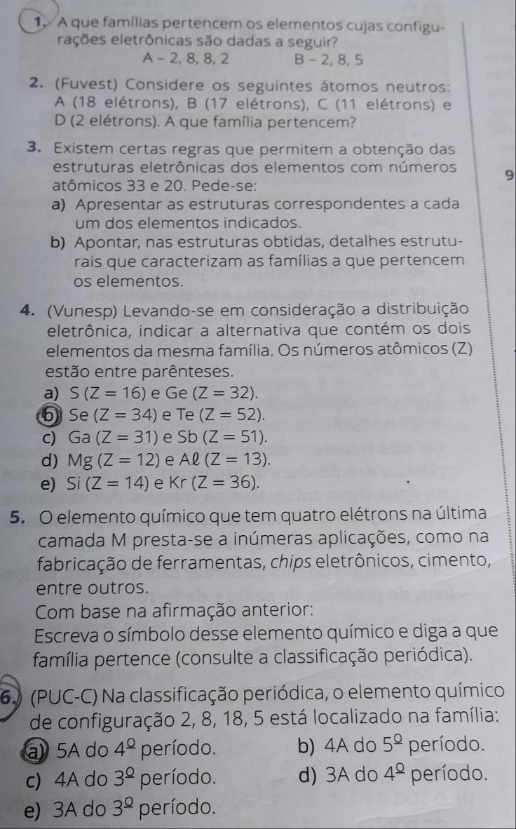 A que famílias pertencem os elementos cujas configu-
rações eletrônicas são dadas a seguir?
A - 2, 8, 8, 2 B - 2, 8, 5
2. (Fuvest) Considere os seguintes átomos neutros:
A (18 elétrons), B (17 elétrons), C (11 elétrons) e
D (2 elétrons). A que família pertencem?
3. Existem certas regras que permitem a obtenção das
estruturas eletrônicas dos elementos com números 9
atômicos 33 e 20. Pede-se:
a) Apresentar as estruturas correspondentes a cada
um dos elementos indicados.
b) Apontar, nas estruturas obtidas, detalhes estrutu-
rais que caracterizam as famílias a que pertencem
os elementos.
4. (Vunesp) Levando-se em consideração a distribuição
eletrônica, indicar a alternativa que contém os dois
elementos da mesma família. Os números atômicos (Z)
estão entre parênteses.
a) S(Z=16) e Ge (Z=32).
6 Se (Z=34) e Te (Z=52).
c) Ga(Z=31) e bb(Z=51).
d) Mg(Z=12) e Aell (Z=13).
e) Si(Z=14) e Kr(Z=36).
5. O elemento químico que tem quatro elétrons na última
camada M presta-se a inúmeras aplicações, como na
fabricação de ferramentas, chips eletrônicos, cimento,
entre outros.
Com base na afirmação anterior:
Escreva o símbolo desse elemento químico e diga a que
família pertence (consulte a classificação periódica).
6. (PUC-C) Na classificação periódica, o elemento químico
de configuração 2, 8, 18, 5 está localizado na família:
a  5A do 4^(_ circ) período. b) 4A do 5^(_ circ) período.
c) 4A do 3^(_ 0) período. d) 3A do 4^(_ circ) período.
e) 3A do 3^(_ circ) período.