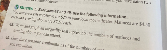 of cheddar cheese. rurnk if you have eaten two 
MOVIES In Exercises 48 and 49, use the following information. 
You receive a gift certificate for $25 to your local movie theater. Matinees are $4.50
each and evening shows are $7.50 each. 
48. Write and graph an inequality that represents the numbers of matinees and 
evening shows you can attend. 
49. Give three possible combinations of the numbers of m 
you can attend.