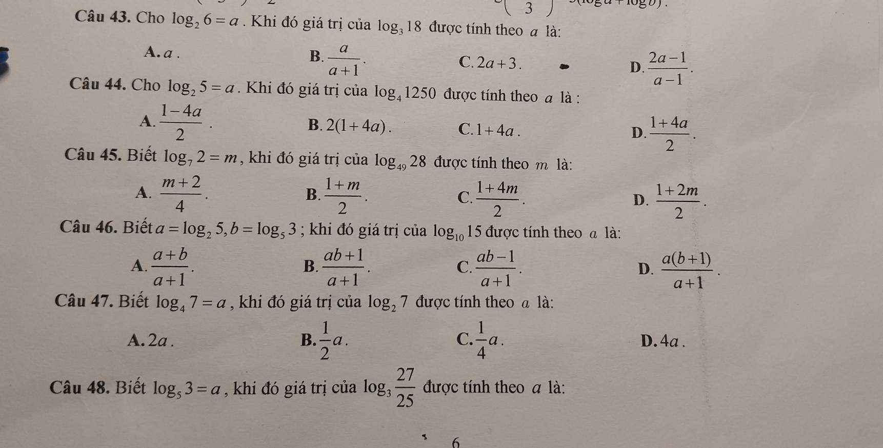 Cho log _26=a. Khi đó giá trị của log _318 được tính theo a là:
A. a .  a/a+1 . 
B.
C. 2a+3.
D.  (2a-1)/a-1 . 
Câu 44. Cho log _25=a Khi đó giá trị của log _41250 được tính theo à là :
A.  (1-4a)/2 . 2(1+4a). 
B.
C. 1+4a. D.  (1+4a)/2 . 
Câu 45. Biết log _72=m , khi đó giá trị của log _4928 được tính theo m là:
A.  (m+2)/4 .  (1+m)/2 .  (1+4m)/2 .  (1+2m)/2 . 
B.
C.
D.
Câu 46. Biết a=log _25, b=log _53; khi đó giá trị của log _10 15 được tính theo a là:
A.  (a+b)/a+1 .  (ab+1)/a+1 . C.  (ab-1)/a+1 . D.  (a(b+1))/a+1 . 
B.
Câu 47. Biết log _47=a , khi đó giá trị của log _27 được tính theo a là:
A. 2a. B.  1/2 a. C.  1/4 a. D. 4a.
Câu 48. Biết log _53=a , khi đó giá trị của log _3 27/25  được tính theo a là:
6