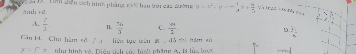 Tính diện tích hình phăng giới hạn bởi các đường y=x^2, y=- 1/3 x+ 4/3  và trục hoành như
hình vẽ.
A.  7/3 .
C.
B.  56/3 .  39/2 . D.  11/6 . 
Câu 14. Cho hàm số f x liên tục trên R , đồ thị hàm số
y=f'x như hình vẽ. Diên tích các hình phẳng A. B lần lượt