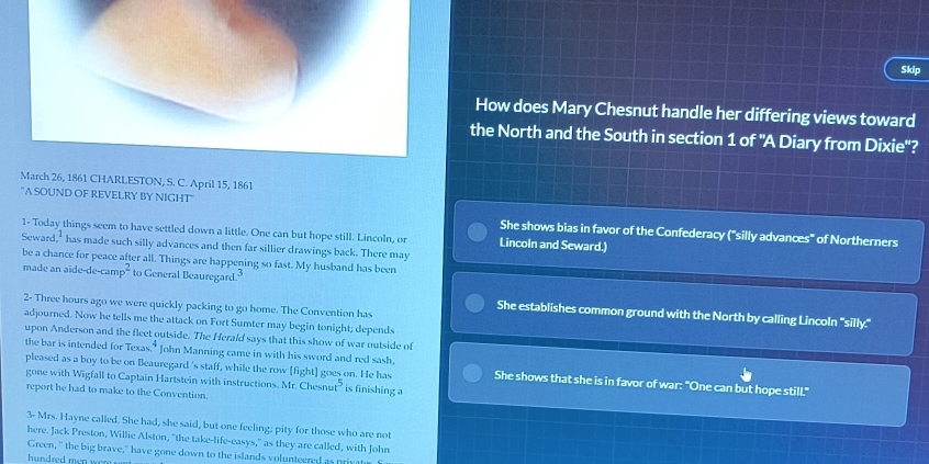 Skip 
How does Mary Chesnut handle her differing views toward 
the North and the South in section 1 of "A Diary from Dixie'? 
March 26, 1861 CHARLESTON, S. C. April 15, 1861 
''A SOUND OF REVELRY BY NIGHT'' 
She shows bias in favor of the Confederacy ("silly advances" of Northerners 
1- Today things seem to have settled down a little. One can but hope still. Lincoln, or Lincoln and Seward.) 
Seward has made such silly advances and then far sillier drawings back. There may 
be a chance for peace after all. Things are happening so fast. My husband has been 
made an aide-de-can P^2 to General Beauregard.3 
2- Three hours ago we were quickly packing to go home. The Convention has 
She establishes common ground with the North by calling Lincoln "silly." 
adjourned. Now he tells me the attack on Fort Sumter may begin tonight; depends 
upon Anderson and the fleet outside. The Herald says that this show of war outside of 
pleased as a boy to be on Beauregard 's staff, while the row [fight] goes on. He has 
the bar is intended for Texa 4 John Manning came in with his sword and red sash, She shows that she is in favor of war: "One can but hope still." 
gone with Wigfall to Captain Hartstein with instructions. Mr. Chesns at^5 is finishing a 
report he had to make to the Convention. 
3- Mrs. Hayne called. She had, she said, but one feeling; pity for those who are not 
here. Jack Preston, Willie Alston, "the take-life-easys," as they are called, with John 
Green, " the big brave," have gone down to the islands volunteered as privat