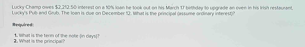 Lucky Champ owes $2,212.50 interest on a 10% loan he took out on his March 17 birthday to upgrade an oven in his Irish restaurant, 
Lucky's Pub and Grub. The loan is due on December 12. What is the principal (assume ordinary interest)? 
Required: 
1. What is the term of the note (in days)? 
2. What is the principal?