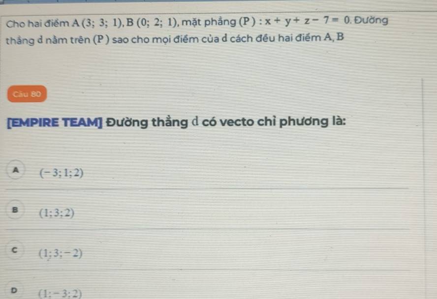 Cho hai điểm A(3;3;1), B(0;2;1) , mặt phẳng (P ) : x+y+z-7=0. Đường
thẳng d nằm trên (P ) sao cho mọi điểm của d cách đều hai điểm A, B
Câu 80
[EMPIRE TEAM] Đường thằng d có vecto chỉ phương là:
A (-3;1;2)
B (1;3;2)
C (1;3;-2)
D (1:-3:2)