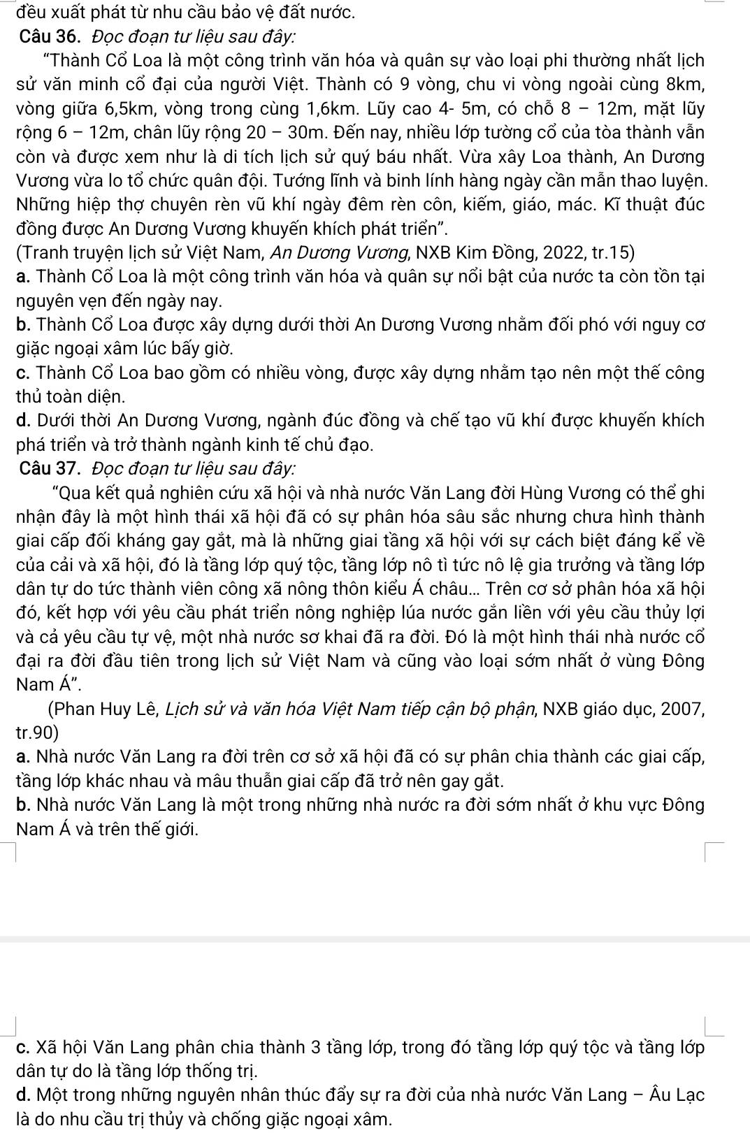 đều xuất phát từ nhu cầu bảo vệ đất nước.
Câu 36. Đọc đoạn tư liệu sau đây:
"Thành Cổ Loa là một công trình văn hóa và quân sự vào loại phi thường nhất lịch
sử văn minh cổ đại của người Việt. Thành có 9 vòng, chu vi vòng ngoài cùng 8km,
vòng giữa 6,5km, vòng trong cùng 1,6km. Lũy cao 4- 5m, có chỗ 8-12m , mặt lũy
rộng 6-12m m, chân lũy rộng 20 - 30m. Đến nay, nhiều lớp tường cổ của tòa thành vẫn
còn và được xem như là di tích lịch sử quý báu nhất. Vừa xây Loa thành, An Dương
Vương vừa lo tổ chức quân đội. Tướng lĩnh và binh lính hàng ngày cần mẫn thao luyện.
Những hiệp thợ chuyên rèn vũ khí ngày đêm rèn côn, kiếm, giáo, mác. Kĩ thuật đúc
đồng được An Dương Vương khuyến khích phát triển".
(Tranh truyện lịch sử Việt Nam, An Dương Vương, NXB Kim Đồng, 2022, tr.15)
a. Thành Cổ Loa là một công trình văn hóa và quân sự nổi bật của nước ta còn tồn tại
nguyên vẹn đến ngày nay.
b. Thành Cổ Loa được xây dựng dưới thời An Dương Vương nhằm đối phó với nguy cơ
giặc ngoại xâm lúc bấy giờ.
c. Thành Cổ Loa bao gồm có nhiều vòng, được xây dựng nhằm tạo nên một thế công
thủ toàn diện.
d. Dưới thời An Dương Vương, ngành đúc đồng và chế tạo vũ khí được khuyến khích
phá triển và trở thành ngành kinh tế chủ đạo.
Câu 37. Đọc đoạn tư liệu sau đây:
"Qua kết quả nghiên cứu xã hội và nhà nước Văn Lang đời Hùng Vương có thể ghi
nhận đây là một hình thái xã hội đã có sự phân hóa sâu sắc nhưng chưa hình thành
giai cấp đối kháng gay gắt, mà là những giai tầng xã hội với sự cách biệt đáng kể về
của cải và xã hội, đó là tầng lớp quý tộc, tầng lớp nô tì tức nô lệ gia trưởng và tầng lớp
dân tự do tức thành viên công xã nông thôn kiểu Á châu... Trên cơ sở phân hóa xã hội
đó, kết hợp với yêu cầu phát triển nông nghiệp lúa nước gắn liền với yêu cầu thủy lợi
và cả yêu cầu tự vệ, một nhà nước sơ khai đã ra đời. Đó là một hình thái nhà nước cổ
đại ra đời đầu tiên trong lịch sử Việt Nam và cũng vào loại sớm nhất ở vùng Đông
Nam Á".
(Phan Huy Lê, Lịch sử và văn hóa Việt Nam tiếp cận bộ phận, NXB giáo dục, 2007,
tr.90)
a. Nhà nước Văn Lang ra đời trên cơ sở xã hội đã có sự phân chia thành các giai cấp,
tầng lớp khác nhau và mâu thuẫn giai cấp đã trở nên gay gắt.
b. Nhà nước Văn Lang là một trong những nhà nước ra đời sớm nhất ở khu vực Đông
Nam Á và trên thế giới.
c. Xã hội Văn Lang phân chia thành 3 tầng lớp, trong đó tầng lớp quý tộc và tầng lớp
dân tự do là tầng lớp thống trị.
d. Một trong những nguyên nhân thúc đẩy sự ra đời của nhà nước Văn Lang - Âu Lạc
là do nhu cầu trị thủy và chống giặc ngoại xâm.