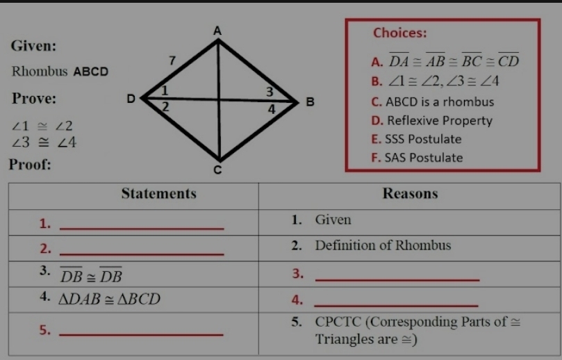 Choices:
Given:
A. overline DA≌ overline AB≌ overline BC≌ overline CD
Rhombus ABCD
B. ∠ 1≌ ∠ 2, ∠ 3≌ ∠ 4
Prove: C. ABCD is a rhombus
∠ 1≌ ∠ 2
D. Reflexive Property
∠ 3≌ ∠ 4
E. SSS Postulate
Proof:F. SAS Postulate
Statements Reasons
1._
1. Given
2._
2. Definition of Rhombus
3. overline DB≌ overline DB 3._
4. △ DAB≌ △ BCD 4._
5._
5. CPCTC (Corresponding Parts of ≅
Triangles are ≅)