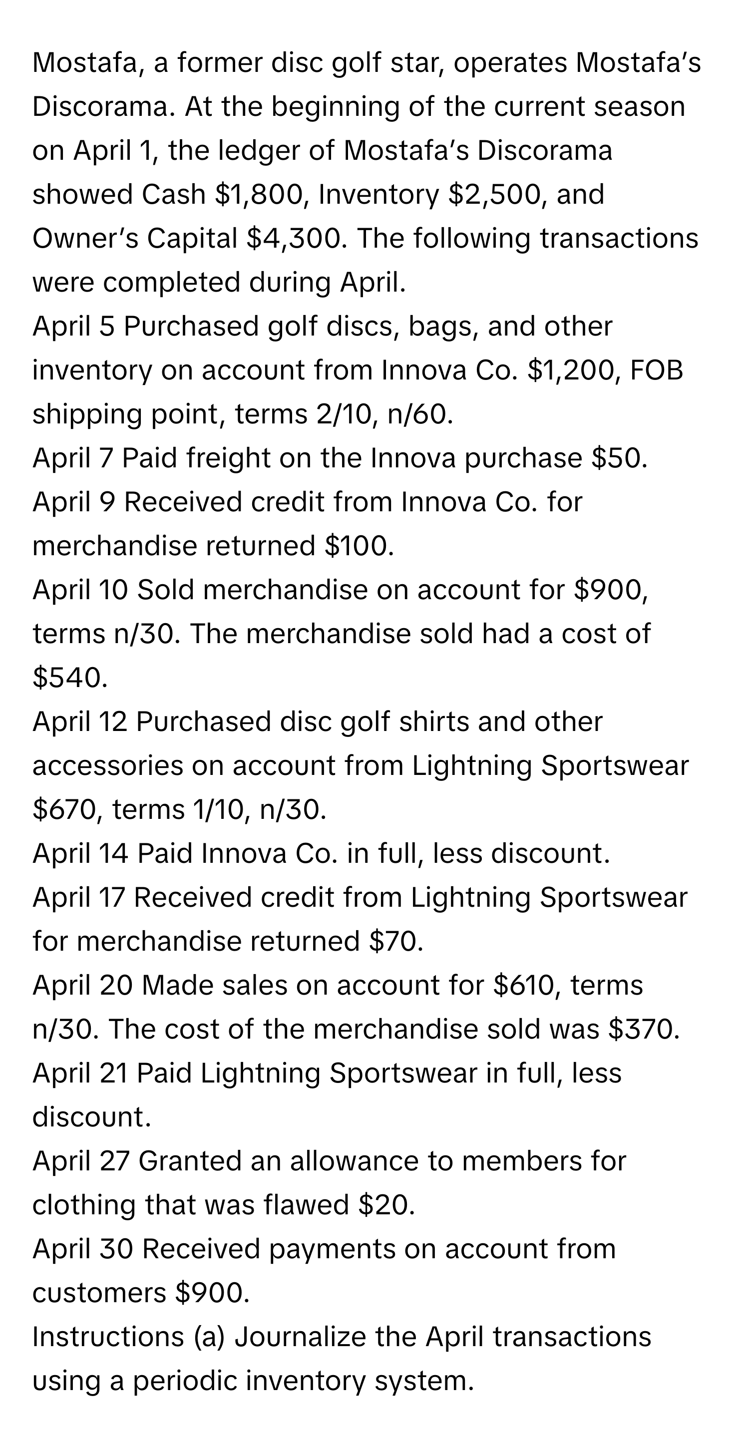 Mostafa, a former disc golf star, operates Mostafa’s Discorama. At the beginning of the current season on April 1, the ledger of Mostafa’s Discorama showed Cash $1,800, Inventory $2,500, and Owner’s Capital $4,300. The following transactions were completed during April. 
April 5 Purchased golf discs, bags, and other inventory on account from Innova Co. $1,200, FOB shipping point, terms 2/10, n/60. 
April 7 Paid freight on the Innova purchase $50. 
April 9 Received credit from Innova Co. for merchandise returned $100. 
April 10 Sold merchandise on account for $900, terms n/30. The merchandise sold had a cost of $540. 
April 12 Purchased disc golf shirts and other accessories on account from Lightning Sportswear $670, terms 1/10, n/30. 
April 14 Paid Innova Co. in full, less discount. 
April 17 Received credit from Lightning Sportswear for merchandise returned $70. 
April 20 Made sales on account for $610, terms n/30. The cost of the merchandise sold was $370. 
April 21 Paid Lightning Sportswear in full, less discount. 
April 27 Granted an allowance to members for clothing that was flawed $20. 
April 30 Received payments on account from customers $900. 
Instructions (a) Journalize the April transactions using a periodic inventory system.