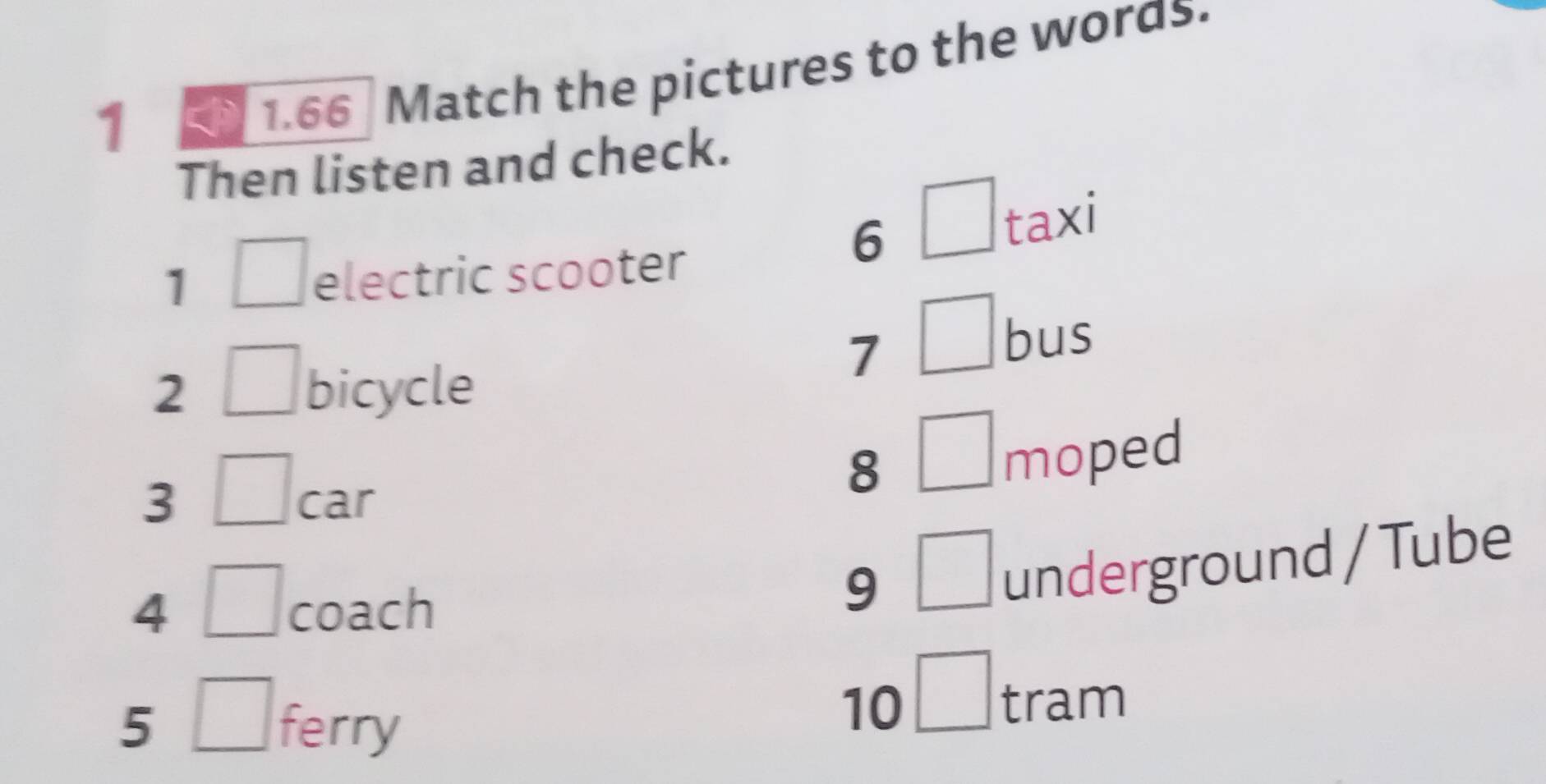 1 
1.66 Match the pictures to the woras. 
Then listen and check. 
6^ taxi 
1 
electric scooter 
7 
bus 
2 bicycle 
3 car 
8 
moped 
4 coach 
9 □ underground / Tube 
5 ferry 
10 □ tram