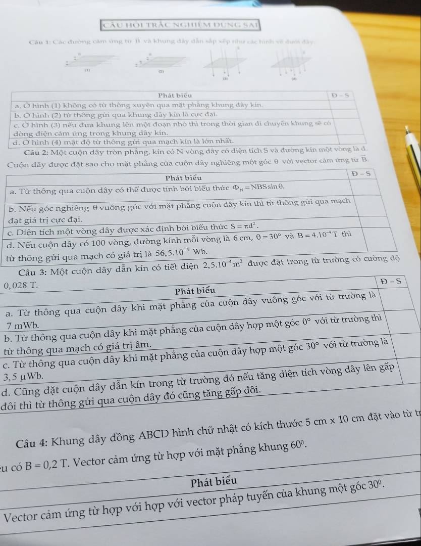 câu hỏi trắc nghiệm đụng sai
Câu 1: Các đường cảm ứng từ lì và khung đây dẫn sắp xếp như các hình về đưới đây
.
:
.
:
(4)
Phát biểu D-S
a. Ở hình (1) không có từ thông xuyên qua mặt phẳng khung đây kín.
b. Ở hình (2) từ thông gửi qua khung dây kín là cực đại.
c. Ở hình (3) nếu đưa khung lên một đoạn nhỏ thì trong thời gian di chuyển khung sẽ có
dòng điện cảm ứng trong khung dây kín.
d. Ở hình (4) mật độ từ thông gửi qua mạch kín là lớn nhất.
Câu 2: Một cuộn dây tròn phẳng, kín có N vòng dây có diện tích S và đường kín một vòng là d.
Cho mặt phẳng của cuộn dây nghiêng một góc θ với vector cảm ứng từ vector B.
a
b
đ
c.
d.
từ
0
a
7
b
t
c
3
d
đ
Câu 4: Khung dây đồng ABCD hình chữ nhật có kích thước  tr
u phẳng khung 60^0.