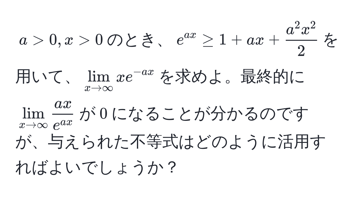 $a > 0, x > 0$のとき、$e^(ax) ≥ 1 + ax + fraca^(2 x^2)2$を用いて、$lim_x to ∈fty x e^(-ax)$を求めよ。最終的に$lim_x to ∈fty  ax/e^(ax) $が$0$になることが分かるのですが、与えられた不等式はどのように活用すればよいでしょうか？