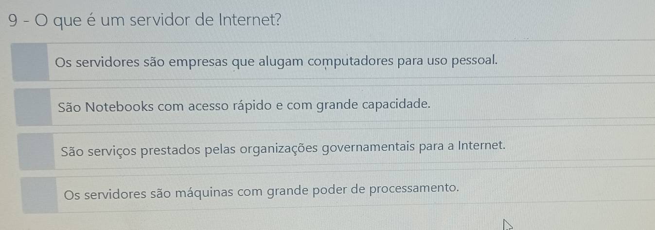 que é um servidor de Internet?
Os servidores são empresas que alugam computadores para uso pessoal.
São Notebooks com acesso rápido e com grande capacidade.
São serviços prestados pelas organizações governamentais para a Internet.
Os servidores são máquinas com grande poder de processamento.