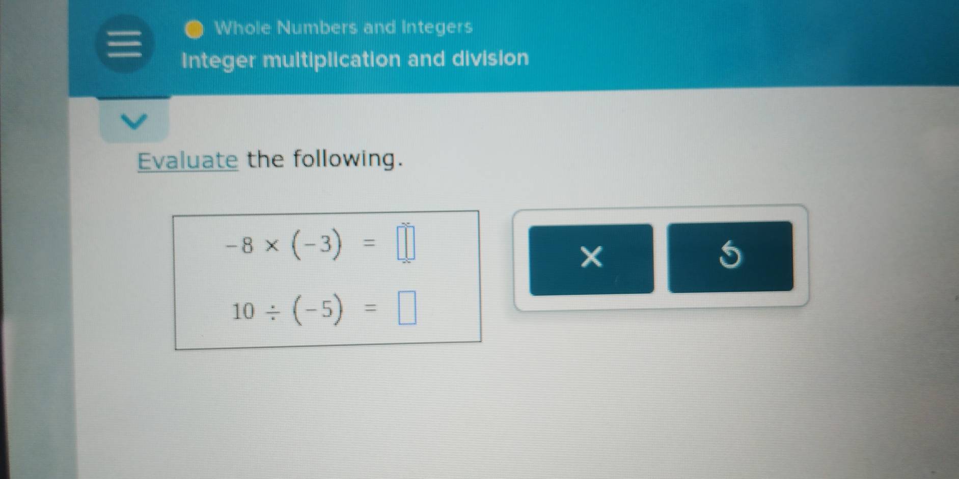 Whole Numbers and Integers 
Integer multiplication and division 
Evaluate the following.
-8* (-3)=□
5
10/ (-5)=□