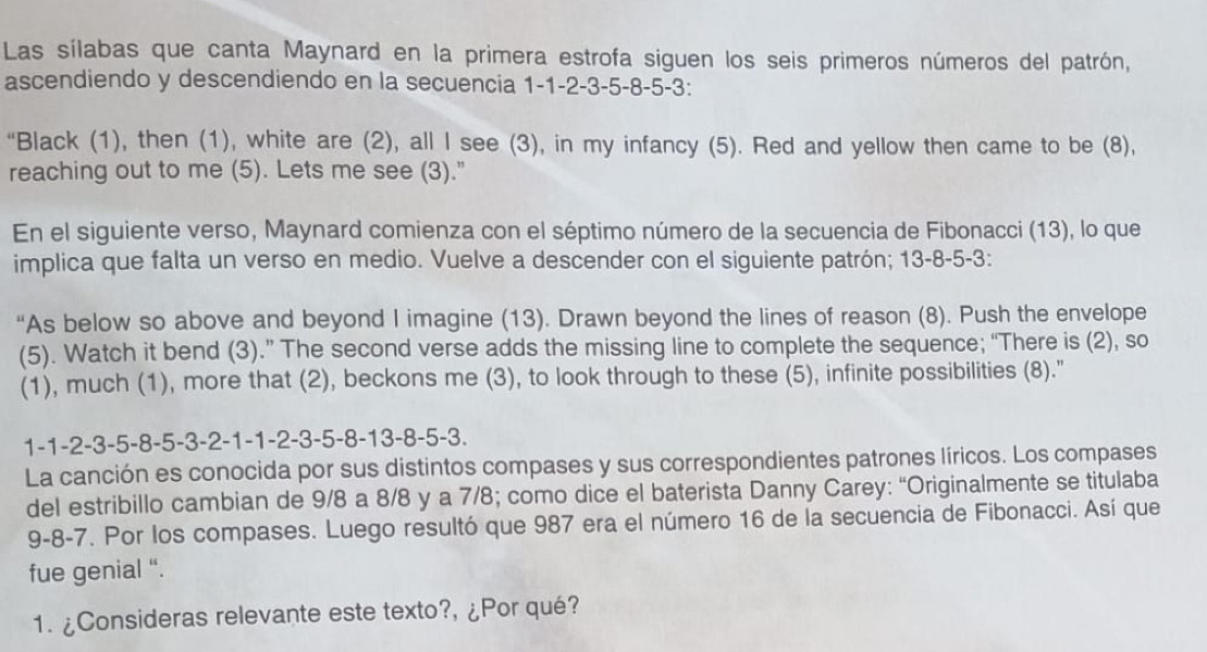 Las sílabas que canta Maynard en la primera estrofa siguen los seis primeros números del patrón, 
ascendiendo y descendiendo en la secuencia 1 -1 -2 -3 -5 -8 -5 -3 : 
“Black (1), then (1), white are (2), all I see (3), in my infancy (5). Red and yellow then came to be (8), 
reaching out to me (5). Lets me see (3)." 
En el siguiente verso, Maynard comienza con el séptimo número de la secuencia de Fibonacci (13), lo que 
implica que falta un verso en medio. Vuelve a descender con el siguiente patrón; 13-8 -5 -3 : 
“As below so above and beyond I imagine (13). Drawn beyond the lines of reason (8). Push the envelope 
(5). Watch it bend (3).” The second verse adds the missing line to complete the sequence; “There is (2), so 
(1), much (1), more that (2), beckons me (3), to look through to these (5), infinite possibilities (8)."
1 -1 -2 -3 -5 -8 -5 -3 -2 -1 -1 -2 -3 -5 -8 -13 -8 -5 -3. 
La canción es conocida por sus distintos compases y sus correspondientes patrones líricos. Los compases 
del estribillo cambian de 9/8 a 8/8 y a 7/8; como dice el baterista Danny Carey: “Originalmente se titulaba
9-8 -7. Por los compases. Luego resultó que 987 era el número 16 de la secuencia de Fibonacci. Así que 
fue genial “. 
1. ¿Consideras relevante este texto?, ¿Por qué?