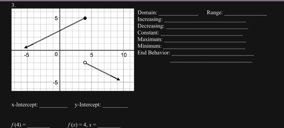 Domain: _Range:_ 
Increasing:_ 
Decreasing:_ 
_ 
Constant: 
Maximum:_ 
_ 
Minimum: 
End Behavior:_ 
_ 
x-Intercept: _y-Intercept:_ 
_ f(4)=
f(x)=4, x= _