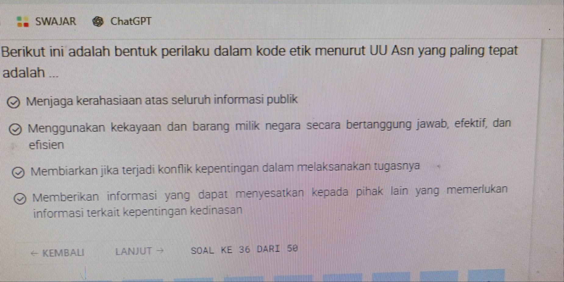 SWAJAR ChatGPT
Berikut ini adalah bentuk perilaku dalam kode etik menurut UU Asn yang paling tepat
adalah ...
Menjaga kerahasiaan atas seluruh informasi publik
Menggunakan kekayaan dan barang milik negara secara bertanggung jawab, efektif, dan
efisien
Membiarkan jika terjadi konflik kepentingan dalam melaksanakan tugasnya
Memberikan informasi yang dapat menyesatkan kepada pihak lain yang memerlukan
informasi terkait kepentingan kedinasan
KEMBALI LANJUT → SOAL KE 36 DARI 50