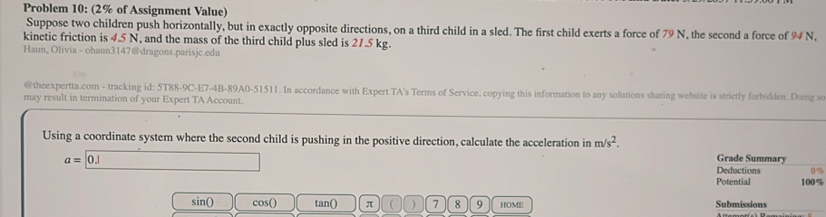 Problem 10: (2% of Assignment Value) 
Suppose two children push horizontally, but in exactly opposite directions, on a third child in a sled. The first child exerts a force of 79 N, the second a force of 94 N, 
kinetic friction is 4.5 N, and the mass of the third child plus sled is 21.5 kg. 
Haun, Olivia - ohaun3147@dragons.parisjc.edu 
@theexpertta.com - tracking id: 5T88-9C-E7-4B-89A0-51511. In accordance with Expert TA's Terms of Service. copying this information to any solutions sharing website is strictly forbidden. Doing so 
may result in termination of your Expert TA Account. 
Using a coordinate system where the second child is pushing in the positive direction, calculate the acceleration in m/s^2.
a= 0.| Grade Summary 
Deductions 0%
Potential 100%
sin() cos() tan() π  ) 7 8 9 HOME Submissions