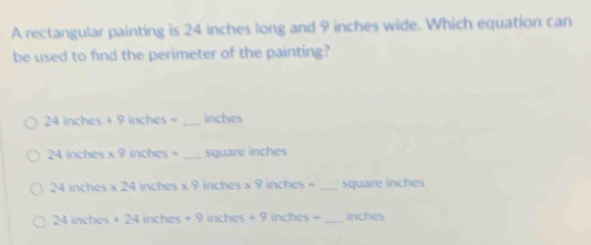 A rectangular painting is 24 inches long and 9 inches wide. Which equation can
be used to find the perimeter of the painting?
24 inches + 9 inches = _ inches
24 inches x 9 inches = _ square inches
24 inches x 24 inches x 9 inches x 9 inches = _ square inches
24 inches + 24 inches + 9 inches + 9 inches = _ inches