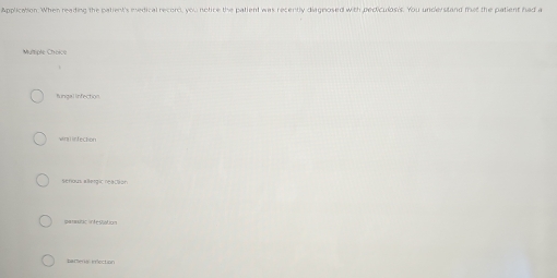 Application. When reaiding the patient's medical record, you notice the patient was recently diagnosed with pediculosis. You understand that the patient had a
Multsiple Cheice
fungal infection
win l infection
serious allergic reaction
garaitic infestation
parerial inlection