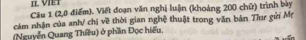 VIET 
Câu 1 (2,0 điểm). Viết đoạn văn nghị luận (khoảng 200 chữ) trình bày 
cảm nhận của anh/ chị về thời gian nghệ thuật trong văn bản Thư gửi Mẹ 
(Nguyễn Quang Thiều) ở phần Đọc hiểu.